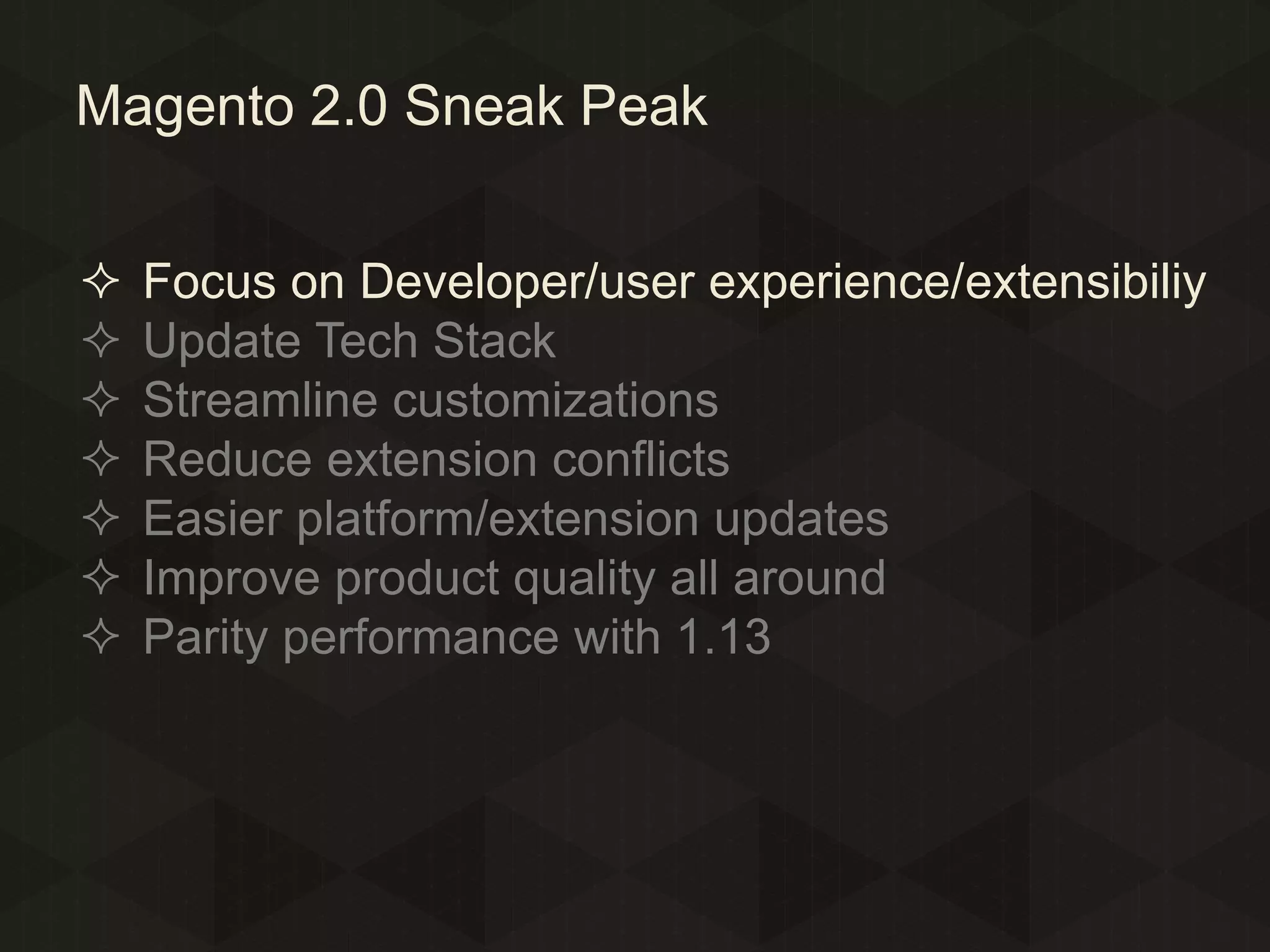 Magento 2.0 Sneak Peak








Focus on Developer/user experience/extensibiliy
Update Tech Stack
Streamline customizations
Reduce extension conflicts
Easier platform/extension updates
Improve product quality all around
Parity performance with 1.13

 