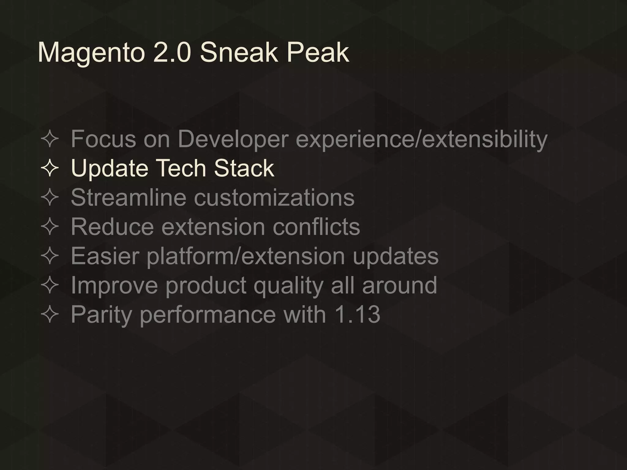 Magento 2.0 Sneak Peak








Focus on Developer experience/extensibility
Update Tech Stack
Streamline customizations
Reduce extension conflicts
Easier platform/extension updates
Improve product quality all around
Parity performance with 1.13

 
