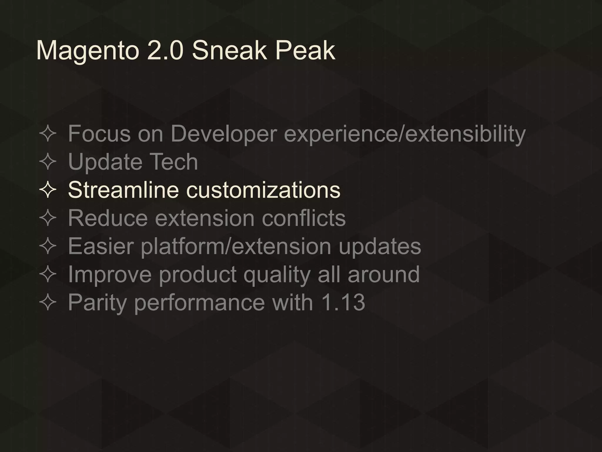 Magento 2.0 Sneak Peak








Focus on Developer experience/extensibility
Update Tech
Streamline customizations
Reduce extension conflicts
Easier platform/extension updates
Improve product quality all around
Parity performance with 1.13

 