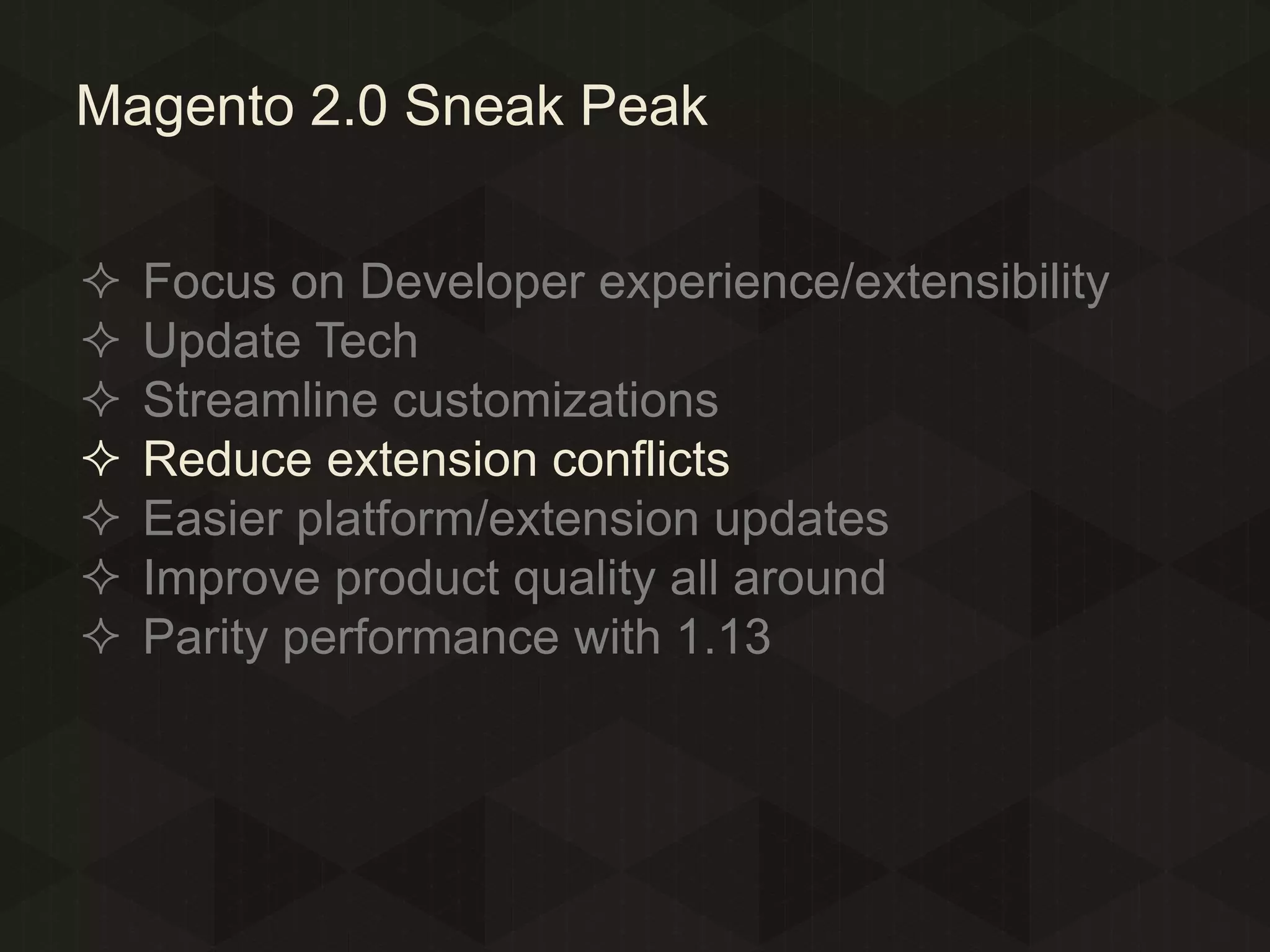 Magento 2.0 Sneak Peak








Focus on Developer experience/extensibility
Update Tech
Streamline customizations
Reduce extension conflicts
Easier platform/extension updates
Improve product quality all around
Parity performance with 1.13

 
