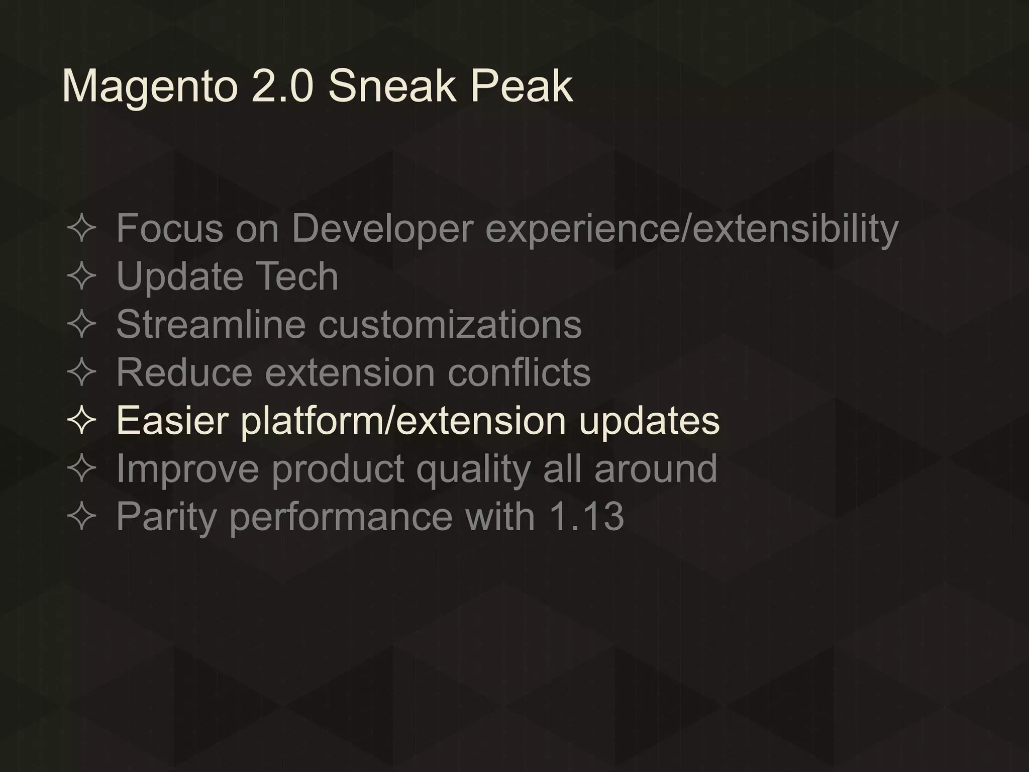 Magento 2.0 Sneak Peak








Focus on Developer experience/extensibility
Update Tech
Streamline customizations
Reduce extension conflicts
Easier platform/extension updates
Improve product quality all around
Parity performance with 1.13

 