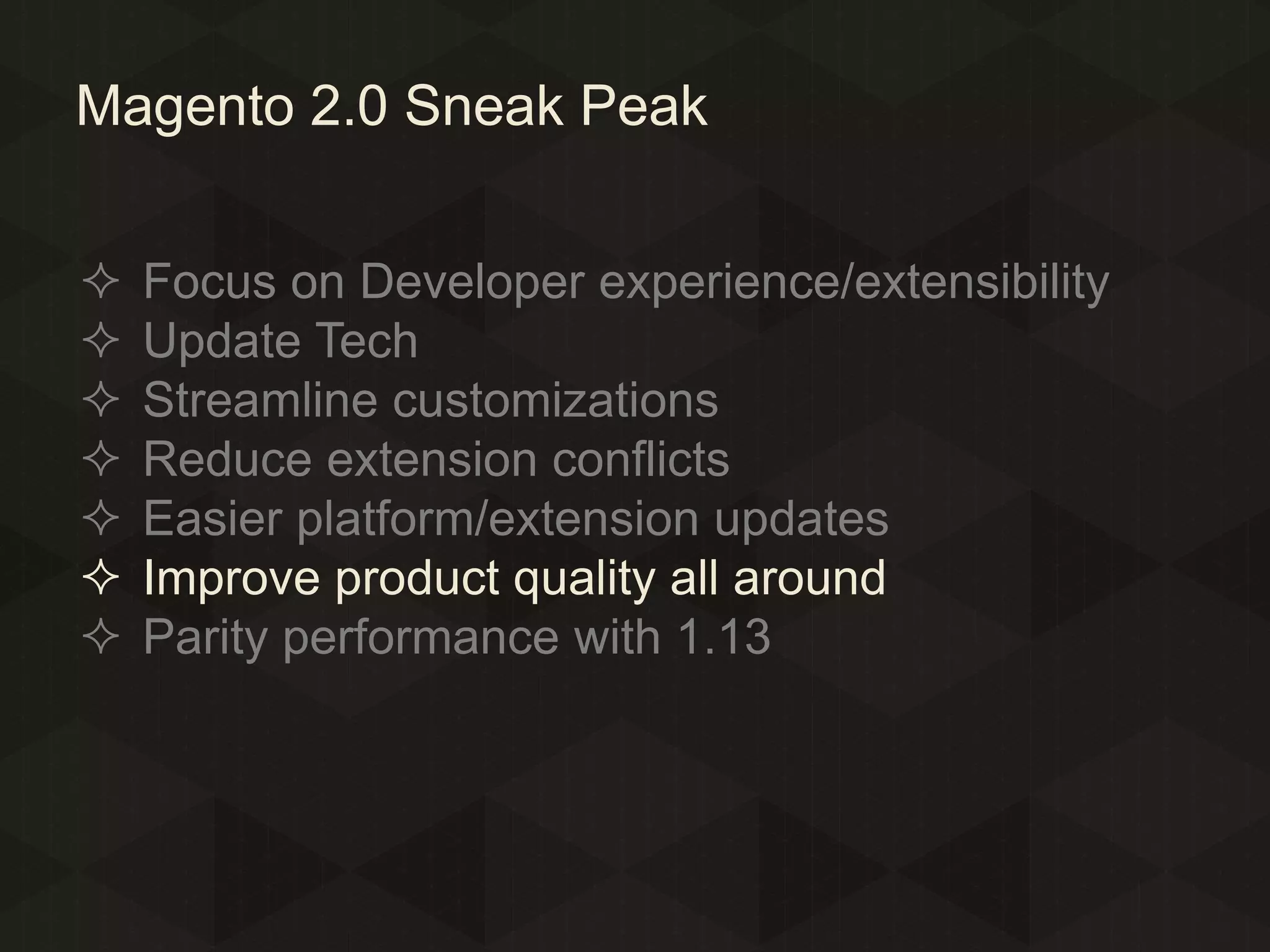 Magento 2.0 Sneak Peak








Focus on Developer experience/extensibility
Update Tech
Streamline customizations
Reduce extension conflicts
Easier platform/extension updates
Improve product quality all around
Parity performance with 1.13

 