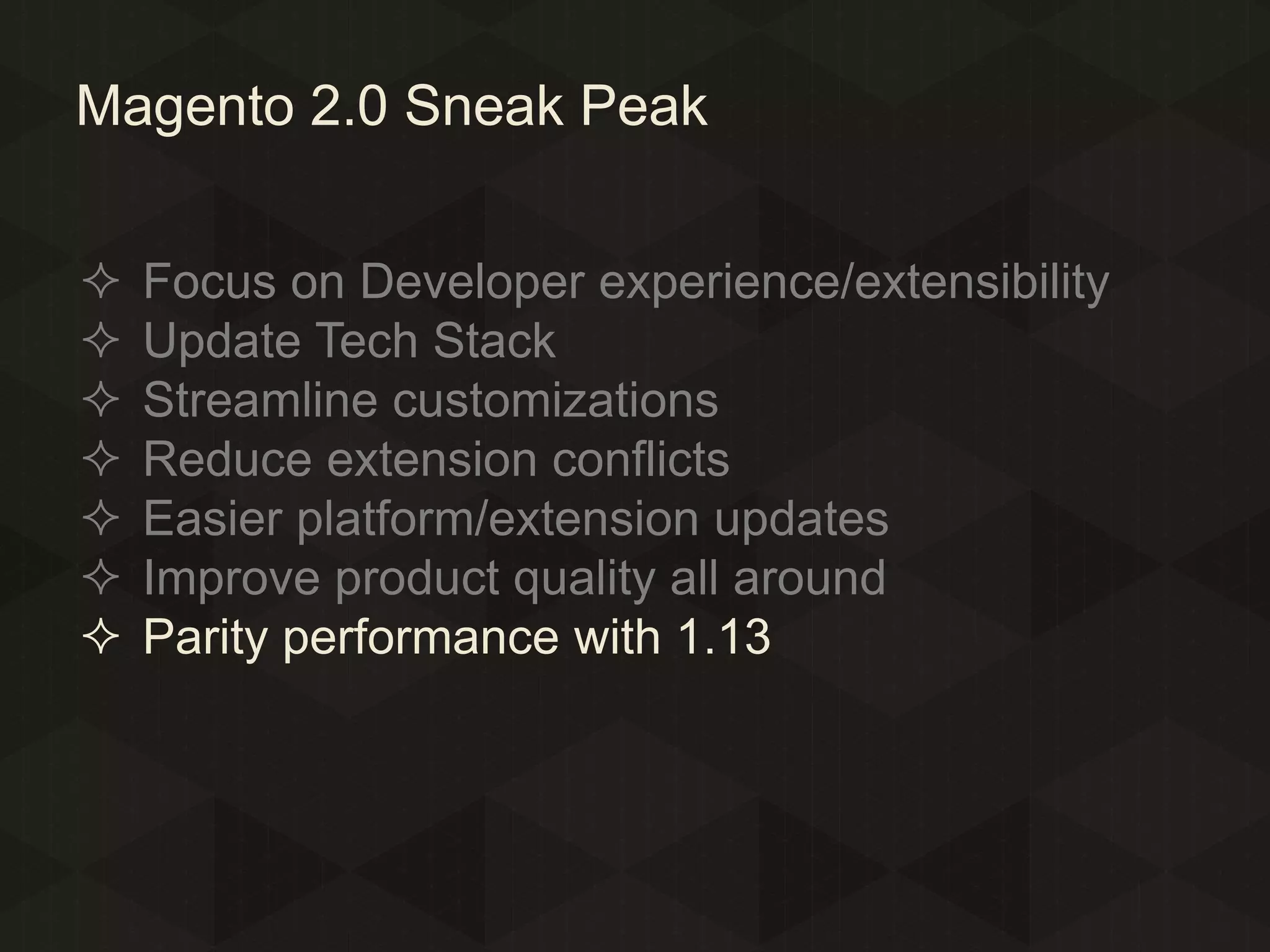Magento 2.0 Sneak Peak








Focus on Developer experience/extensibility
Update Tech Stack
Streamline customizations
Reduce extension conflicts
Easier platform/extension updates
Improve product quality all around
Parity performance with 1.13

 