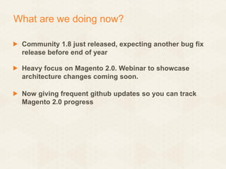 What are we doing now?
Community 1.8 just released, expecting another bug fix
release before end of year

Heavy focus on Magento 2.0. Webinar to showcase
architecture changes coming soon.
Now giving frequent github updates so you can track
Magento 2.0 progress

 