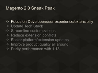 Magento 2.0 Sneak Peak








Focus on Developer/user experience/extensibiliy
Update Tech Stack
Streamline customizations
Reduce extension conflicts
Easier platform/extension updates
Improve product quality all around
Parity performance with 1.13

 