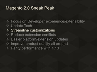 Magento 2.0 Sneak Peak








Focus on Developer experience/extensibility
Update Tech
Streamline customizations
Reduce extension conflicts
Easier platform/extension updates
Improve product quality all around
Parity performance with 1.13

 