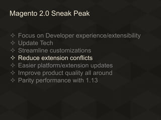 Magento 2.0 Sneak Peak








Focus on Developer experience/extensibility
Update Tech
Streamline customizations
Reduce extension conflicts
Easier platform/extension updates
Improve product quality all around
Parity performance with 1.13

 