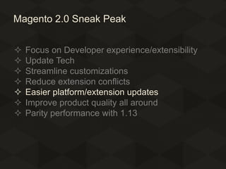 Magento 2.0 Sneak Peak








Focus on Developer experience/extensibility
Update Tech
Streamline customizations
Reduce extension conflicts
Easier platform/extension updates
Improve product quality all around
Parity performance with 1.13

 