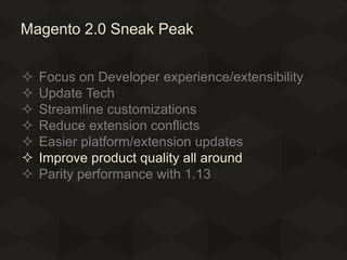 Magento 2.0 Sneak Peak








Focus on Developer experience/extensibility
Update Tech
Streamline customizations
Reduce extension conflicts
Easier platform/extension updates
Improve product quality all around
Parity performance with 1.13

 