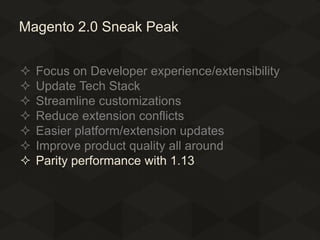Magento 2.0 Sneak Peak








Focus on Developer experience/extensibility
Update Tech Stack
Streamline customizations
Reduce extension conflicts
Easier platform/extension updates
Improve product quality all around
Parity performance with 1.13

 