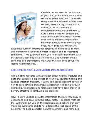 Candida can do harm in the balance
                             of good bacteria in the body and thus
                             results to yeast infection. The worse
                             thing about this infection is that once
                             treated, there’s a big chance that it
                             will recur. At last, there is a
                             comprehensive ebook called How to
                             Cure Candida that will educate you
                             about the causes of candida, how to
                             cope with it and most importantly
                             how to prevent it from affecting your
                             lives. Ryan Shea has written this
excellent source of information specifically intended to all men
and women who suffer from yeast infection and its frustrating
symptoms. This guide will allow you to discover significant data
that tackle about not just safe, effective and natural candida
cure, but also preventative measures that will bring about long
lasting health benefits.

Click Here For How To Cure Candida Instant Access Now!

This amazing resource will also teach about healthy lifestyles and
diets that will play a big impact on your way towards healing and
candida infection freedom. It will tackle about excellent advice on
how to cure candida and achieve a healthier well-being through
exercising, weight loss and relaxation that have been proven to
be very effective in combating the problem.

How To Cure Candida provides information that are very easy to
understand and deals with the actual facts. It contains methods
that will finally put you off the hook from medications that only
mask the symptoms and do not address the root cause of the
problem. The book promotes natural treatments and remedies
 