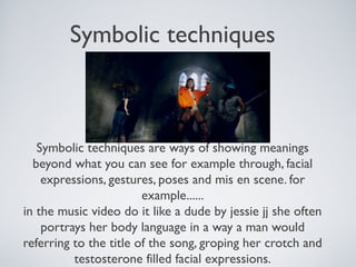 Symbolic techniques
Symbolic techniques are ways of showing meanings
beyond what you can see for example through, facial
expressions, gestures, poses and mis en scene. for
example......
in the music video do it like a dude by jessie jj she often
portrays her body language in a way a man would
referring to the title of the song, groping her crotch and
testosterone filled facial expressions.
 