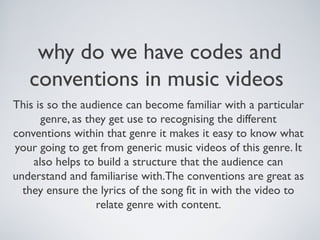 why do we have codes and
conventions in music videos
This is so the audience can become familiar with a particular
genre, as they get use to recognising the different
conventions within that genre it makes it easy to know what
your going to get from generic music videos of this genre. It
also helps to build a structure that the audience can
understand and familiarise with.The conventions are great as
they ensure the lyrics of the song fit in with the video to
relate genre with content.
 