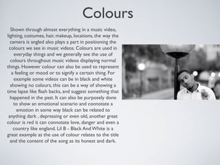 Colours
Shown through almost everything in a music video,
lighting, costumes, hair, makeup, locations, the way the
camera is angled also plays a part in positioning the
colours we see in music videos. Colours are used in
everyday things and we generally see the use of
colours throughout music videos displaying normal
things. However colour can also be used to represent
a feeling or mood or to signify a certain thing. For
example some videos can be in black and white
showing no colours, this can be a way of showing a
time lapse like flash backs, and suggest something that
happened in the past. It can also be purposely done
to show an emotional scenario and connotate a
emotion in some way black can be related to
anything dark , depressing or even old, another great
colour is red it can connotate love, danger and even a
country like england. Lil B - Black And White is a
great example as the use of colour relates to the title
and the content of the song as its honest and dark.
 
