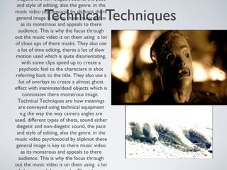 Technical Techniques
diegetic and non-diegetic sound, the pace
and style of editing, also the genre. in the
music video psychosocial by slipknot there
general image is key to there music video
as its monstrous and appeals to there
audience. This is why the focus through
out the music video is on them using a lot
of close ups of there masks. They also use
a lot of time editing, theres a lot of slow
motion used which is quite disorientating,
with some clips speed up to create a
psychotic feel to the characters in shot
referring back to the title. They also use a
lot of overlays to create a almost ghost
effect with inanimate/dead objects which is
connotates there monstrous image.
Technical Techniques are how meanings
are conveyed using technical equipment
e.g the way the way camera angles are
used, different types of shots, sound either
diegetic and non-diegetic sound, the pace
and style of editing, also the genre. in the
music video psychosocial by slipknot there
general image is key to there music video
as its monstrous and appeals to there
audience. This is why the focus through
out the music video is on them using a lot
 