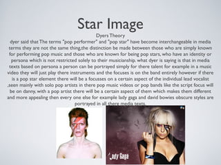 Star Image
Dyers Theory
dyer said that The terms "pop performer" and "pop star" have become interchangeable in media
terms they are not the same thing,the distinction be made between those who are simply known
for performing pop music and those who are known for being pop stars, who have an identity or
persona which is not restricted solely to their musicianship. what dyer is saying is that in media
texts based on persona a person can be portrayed simply for there talent for example in a music
video they will just play there instruments and the focuses is on the band entirely however if there
is a pop star element there will be a focusses on a certain aspect of the individual lead vocalist
,seen mainly with solo pop artists in there pop music videos or pop bands like the script focus will
be on danny, with a pop artist there will be a certain aspect of them which makes them different
and more appealing then every one else for example lady gaga and david bowies obscure styles are
portrayed in all there media texts.
 