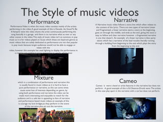 The Style of music videos
Performance
PerformanceVideo is when the music video consists mainly of the artists
performing in the video.A good example of this is Decade -Its Good To Be
AVampire were the video shows the artist continuously performing the
song basically in a garage and there is no narrative what so ever or any
other scenes in the video.This style of music video isn’t as common, in pop
music as it is for videos played on Scuzz which these are key(rock genre) as
music videos that are solely dedicated to performance are not that popular
in pop music because target audiences would not be able to engage or
relate with the
video, however this example has used lighting to display the performance in
a creative way making it more interesting to watch, which most
performance videos in any genre usually do.
Narrative
A Narrative music video follows a story line which often relates to
the content of the lyrics .There are two types of narrative Linear
and Fragmented, a linear narrative starts a story at the beginning,
goes on through the middle, and ends at the end. giving the story a
easy to follow and clear narrative however a fragmented narrative
is one that doesn't. An example of a linear narrative is bloc party
talons which has a narrative of the lead vocalist literally running
through a building from beginning to the exit which plays the story
from the beginning to the end.
Mixture
which is a combination of performance and narrative this
is usually found in music videos as it is hard to have a
pure performance or narrative, as this can some times
cause some loss of interests depending on genre, by
using both performance and narrative the video can be
made more interesting and enjoyable to watch for the
audience and is a safe bet in appealing to fans of narrative
and performance based music videos an example of this
is courage my love bridges,as they perform in the scene
of the narrative plus act out the narrative.
Cameo
Cameo is were a band or artist features in the narrative but does not
perform . A good example of this is Ed Sheeran-Drunk were The artists
in this case play apart in the narrative with a cat but does not perform.
 