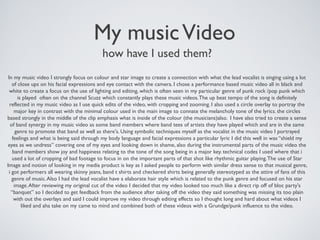 My musicVideo
how have I used them?
In my music video I strongly focus on colour and star image to create a connection with what the lead vocalist is singing using a lot
of close ups on his facial expressions and eye contact with the camera. I chose a performance based music video all in black and
white to create a focus on the use of lighting and editing, which is often seen in my particular genre of punk rock /pop punk which
is played often on the channel Scuzz which constantly plays these music videos.The up beat tempo of the song is definitely
reflected in my music video as I use quick edits of the video, with cropping and zooming. I also used a circle overlay to portray the
major key in contrast with the minimal colour used in the main image to connate the melancholy tone of the lyrics. the circles
based strongly in the middle of the clip emphasis what is inside of the colour (the musicians)also. I have also tried to create a sense
of band synergy in my music video as some band members where band tees of artists they have played which and are in the same
genre to promote that band as well as there's. Using symbolic techniques myself as the vocalist in the music video I portrayed
feelings and what is being said through my body language and facial expressions a particular lyric I did this well in was “shield my
eyes as we undress” covering one of my eyes and looking down in shame, also during the instrumental parts of the music video the
band members show joy and happiness relating to the tone of the song being in a major key. technical codes I used where that i
used a lot of cropping of bad footage to focus in on the important parts of that shot like rhythmic guitar playing.The use of Star
Image and notion of looking in my media product is key as I asked people to perform with similar dress sense to that musical genre,
i got performers all wearing skinny jeans, band t shirts and checkered shirts being generally stereotyped as the attire of fans of this
genre of music.Also I had the lead vocalist have a elaborate hair style which is related to the punk genre and focused on his star
image.After reviewing my original cut of the video I decided that my video looked too much like a direct rip off of bloc party's
“banquet” so I decided to get feedback from the audience after taking off the video they said something was missing its too plain
with out the overlays and said I could improve my video through editing effects so I thought long and hard about what videos I
liked and aha take on my came to mind and combined both of these videos with a Grundge/punk influence to the video.
 