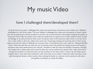 My musicVideo
how I challenged them/developed them?
Its quite hard to say how I challenged the codes and conventions of previous music videos, but I defiantly
developed on a lot of the codes. The way I believe I challenged the codes and conventions of music videos
was not by purpose but was by accident as we had a lot of inconvenience and people dropping the subject in
my group I had to film the whole music video by myself with no support from media students which caused
my footage to be still and did not have much movement with in the technical codes which is not the norm
for a music video as all music videos have some sort of panning tracking and zooming with in there music
videos mine did not which is defiantly not common then I remembered the music video for “Banquet By Bloc
Party” which also did this too with the use of overlays of just the performers being neutral and having no
emotions with some performance but minimal. I decided to take this idea and develop it because I thought
the images had a unique style and turned the idea into a pure performance based music video with lots of
energy and variation in mood and took out the overlays so my video wasn't a direct rip off of bloc part's
original which i then took and combined it with A-has take on me which I made the video look like a note
pad drawing but almost a dirty version when making the levels on contrast to the maximum with also a
strong filter of sharpen to create this effect.
 