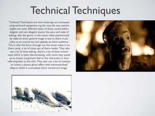 Technical Techniques
Technical Techniques are how meanings are conveyed
using technical equipment e.g the way the way camera
angles are used, different types of shots, sound either
diegetic and non-diegetic sound, the pace and style of
editing, also the genre. in the music video psychosocial
by slipknot there general image is key to there music
video as its monstrous and appeals to there audience.
This is why the focus through out the music video is on
them using a lot of close ups of there masks. They also
use a lot of time editing, there's a lot of slow motion
used which is quite disorientating, with some clips speed
up to create a psychotic feel to the characters in shot
referring back to the title. They also use a lot of overlays
to create a almost ghost effect with inanimate/dead
objects which is connotates there monstrous image.
 