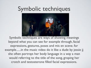 Symbolic techniques
Symbolic techniques are ways of showing meanings
beyond what you can see for example through, facial
expressions, gestures, poses and mis en scene. for
example......in the music video do it like a dude by jessie jj
she often portrays her body language in a way a man
would referring to the title of the song, groping her
crotch and testosterone filled facial expressions.
 