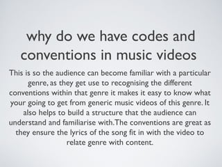 why do we have codes and
conventions in music videos
This is so the audience can become familiar with a particular
genre, as they get use to recognising the different
conventions within that genre it makes it easy to know what
your going to get from generic music videos of this genre. It
also helps to build a structure that the audience can
understand and familiarise with.The conventions are great as
they ensure the lyrics of the song fit in with the video to
relate genre with content.
 