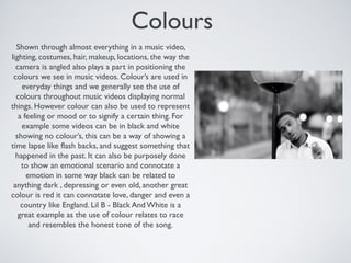 Colours
Shown through almost everything in a music video,
lighting, costumes, hair, makeup, locations, the way the
camera is angled also plays a part in positioning the
colours we see in music videos. Colour’s are used in
everyday things and we generally see the use of
colours throughout music videos displaying normal
things. However colour can also be used to represent
a feeling or mood or to signify a certain thing. For
example some videos can be in black and white
showing no colour’s, this can be a way of showing a
time lapse like flash backs, and suggest something that
happened in the past. It can also be purposely done
to show an emotional scenario and connotate a
emotion in some way black can be related to
anything dark , depressing or even old, another great
colour is red it can connotate love, danger and even a
country like England. Lil B - Black And White is a
great example as the use of colour relates to race
and resembles the honest tone of the song.
 