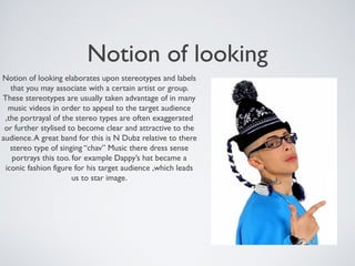 Notion of looking
Notion of looking elaborates upon stereotypes and labels
that you may associate with a certain artist or group.
These stereotypes are usually taken advantage of in many
music videos in order to appeal to the target audience
,the portrayal of the stereo types are often exaggerated
or further stylised to become clear and attractive to the
audience.A great band for this is N Dubz relative to there
stereo type of singing “chav” Music there dress sense
portrays this too. for example Dappy’s hat became a
iconic fashion figure for his target audience ,which leads
us to star image.
 