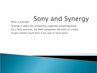 What is synergy? Synergy is when two companies cooperate advantageously for a final outcome, the both companies will work as a team to get a better result than if you was to work alone. 