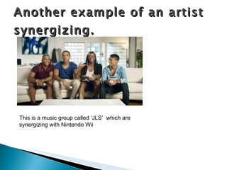 Another example of an artist synergizing. This is a music group called ‘JLS’  which are synergizing with Nintendo Wii  
