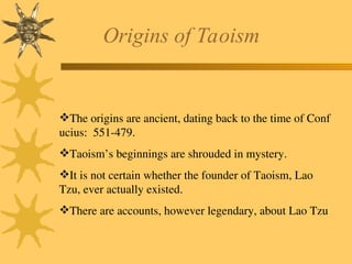 Origins of Taoism
The origins are ancient, dating back to the time of Conf
ucius: 551-479.
Taoism’s beginnings are shrouded in mystery.
It is not certain whether the founder of Taoism, Lao
Tzu, ever actually existed.
There are accounts, however legendary, about Lao Tzu
 