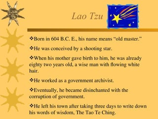Lao Tzu
Born in 604 B.C. E., his name means “old master.”
He was conceived by a shooting star.
When his mother gave birth to him, he was already
eighty two years old, a wise man with flowing white
hair.
He worked as a government archivist.
Eventually, he became disinchanted with the
corruption of government.
He left his town after taking three days to write down
his words of wisdom, The Tao Te Ching.
 