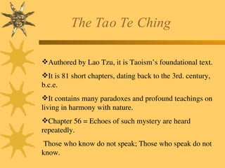 The Tao Te Ching
Authored by Lao Tzu, it is Taoism’s foundational text.
It is 81 short chapters, dating back to the 3rd. century,
b.c.e.
It contains many paradoxes and profound teachings on
living in harmony with nature.
Chapter 56 = Echoes of such mystery are heard
repeatedly.
Those who know do not speak; Those who speak do not
know.
 