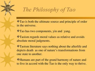 The Philosophy of Tao
Tao is both the ultimate source and principle of order
in the universe.
Tao has two components, yin and yang.
Taoism regards moral values as relative and avoids
absolute moral judgments.
Taoism literature says nothing about the afterlife and
depicts death as one of nature’s transformations from
one state to another.
Humans are part of the grand harmony of nature and
to live in accord with the Tao is the only way to thrive.
 