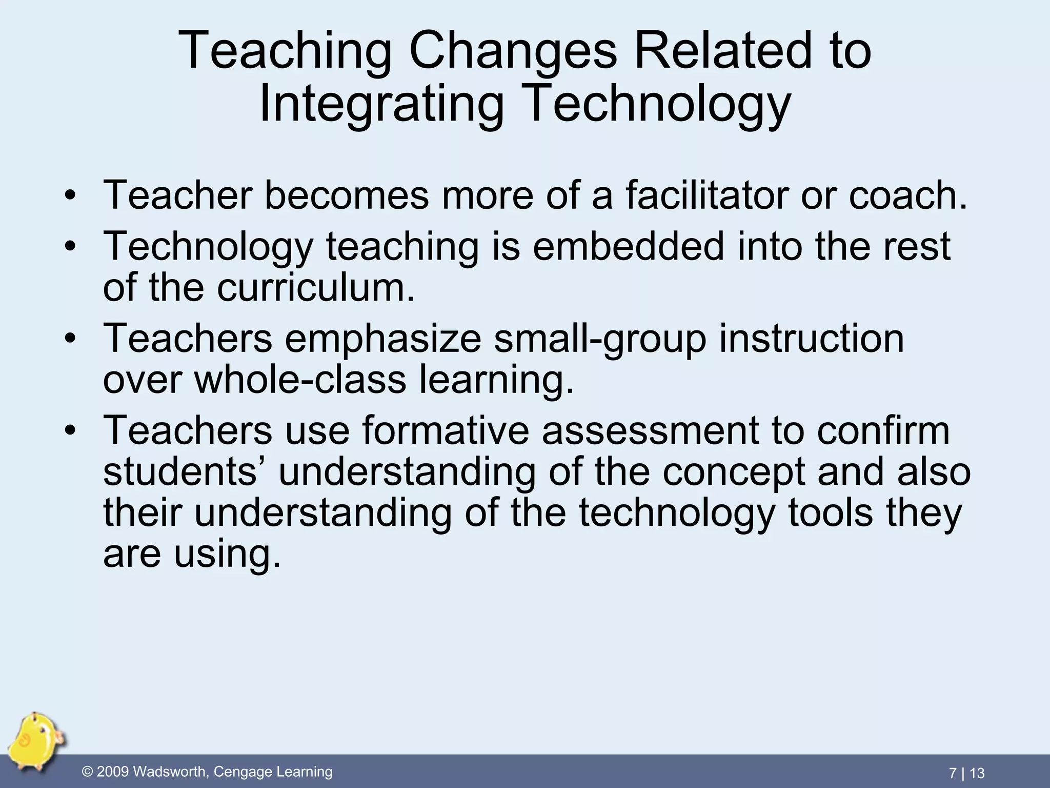 Teaching Changes Related to Integrating Technology Teacher becomes more of a facilitator or coach. Technology teaching is embedded into the rest of the curriculum. Teachers emphasize small-group instruction over whole-class learning. Teachers use formative assessment to confirm students’ understanding of the concept and also their understanding of the technology tools they are using. 