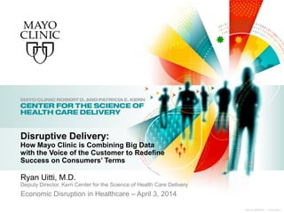 ©2014 MFMER | 3334306-1
Ryan Uitti, M.D.
Deputy Director, Kern Center for the Science of Health Care Delivery
Economic Disruption in Healthcare – April 3, 2014
Disruptive Delivery:
How Mayo Clinic is Combining Big Data
with the Voice of the Customer to Redefine
Success on Consumers’ Terms
 