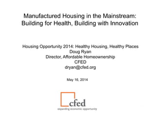 Manufactured Housing in the Mainstream:
Building for Health, Building with Innovation
Housing Opportunity 2014: Healthy Housing, Healthy Places
Doug Ryan
Director, Affordable Homeownership
CFED
dryan@cfed.org
May 16, 2014
 