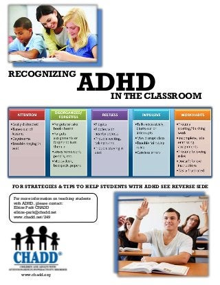RECOGNIZING
For more information on teaching students
with ADHD, please contact:
Elkins Park CHADD
elkins-park@chadd.net
www.chadd.net/249
ADHDIN THE CLASSROOM
FOR STRATEGIES & TIPS TO HELP STUDENTS WITH ADHD SEE REVERSE SIDE
www.chadd.org
 