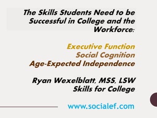 The Skills Students Need to be
Successful in College and the
Workforce:
Executive Function
Social Cognition
Age-Expected Independence
Ryan Wexelblatt, MSS, LSW
Skills for College
www.socialef.com
 