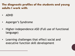 The diagnostic profiles of the students and young
adults I work with:
• ADHD
• Asperger’s Syndrome
• Higher-independence A...