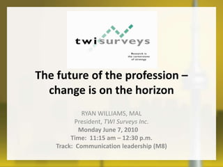 The future of the profession – change is on the horizon Ryan Williams, MAL  President, TWI Surveys Inc. Monday June 7, 2010 Time:  11:15 am – 12:30 p.m. Track:  Communication leadership (M8) 