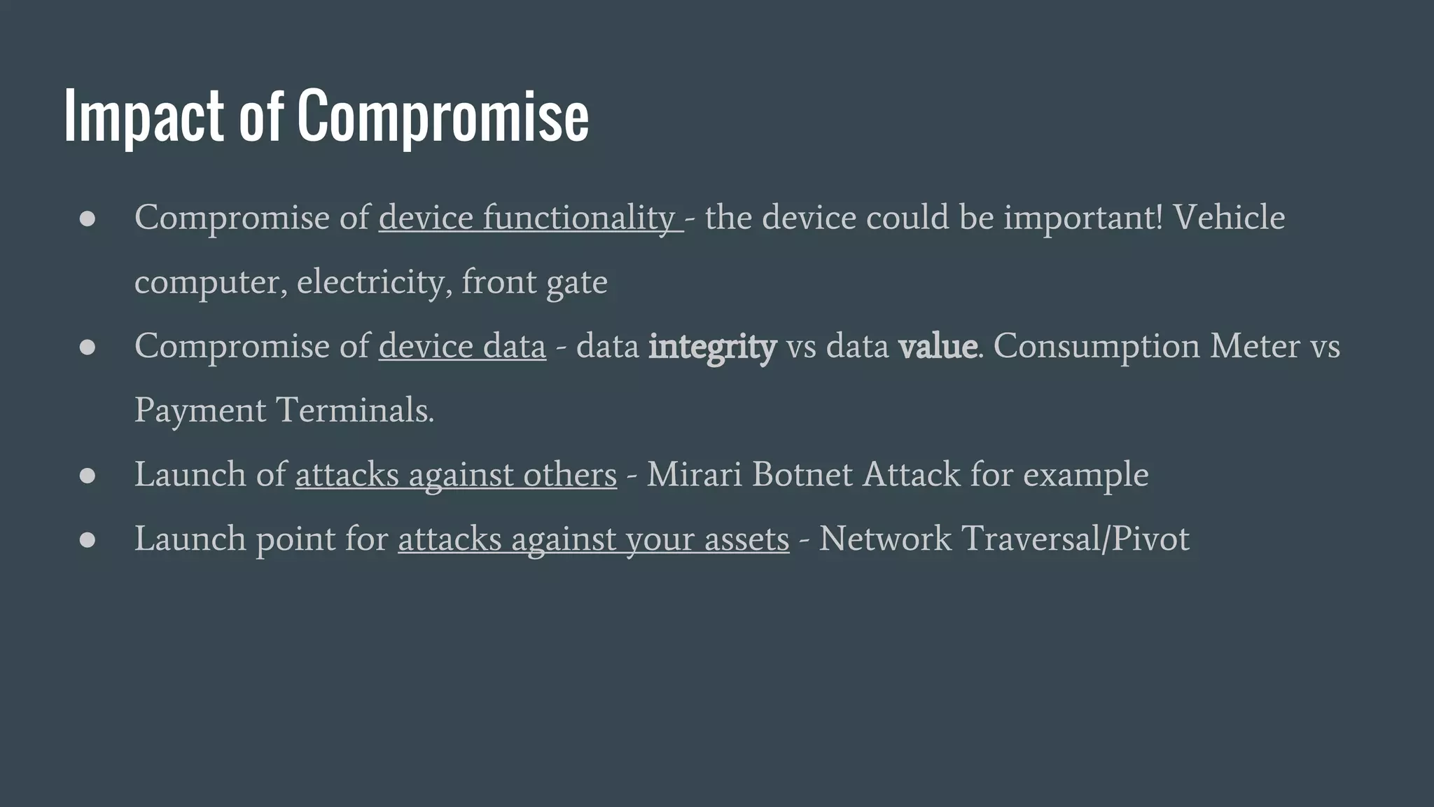 Impact of Compromise
● Compromise of device functionality - the device could be important! Vehicle
computer, electricity, front gate
● Compromise of device data - data integrity vs data value. Consumption Meter vs
Payment Terminals.
● Launch of attacks against others - Mirari Botnet Attack for example
● Launch point for attacks against your assets - Network Traversal/Pivot
 