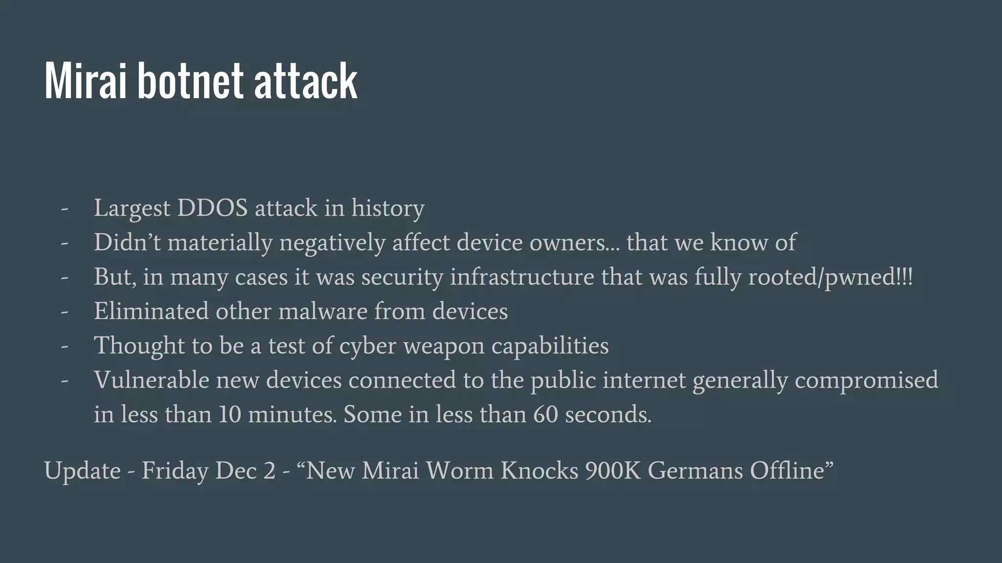 Mirai botnet attack
- Largest DDOS attack in history
- Didn’t materially negatively affect device owners… that we know of
- But, in many cases it was security infrastructure that was fully rooted/pwned!!!
- Eliminated other malware from devices
- Thought to be a test of cyber weapon capabilities
- Vulnerable new devices connected to the public internet generally compromised
in less than 10 minutes. Some in less than 60 seconds.
Update - Friday Dec 2 - “New Mirai Worm Knocks 900K Germans Offline”
 