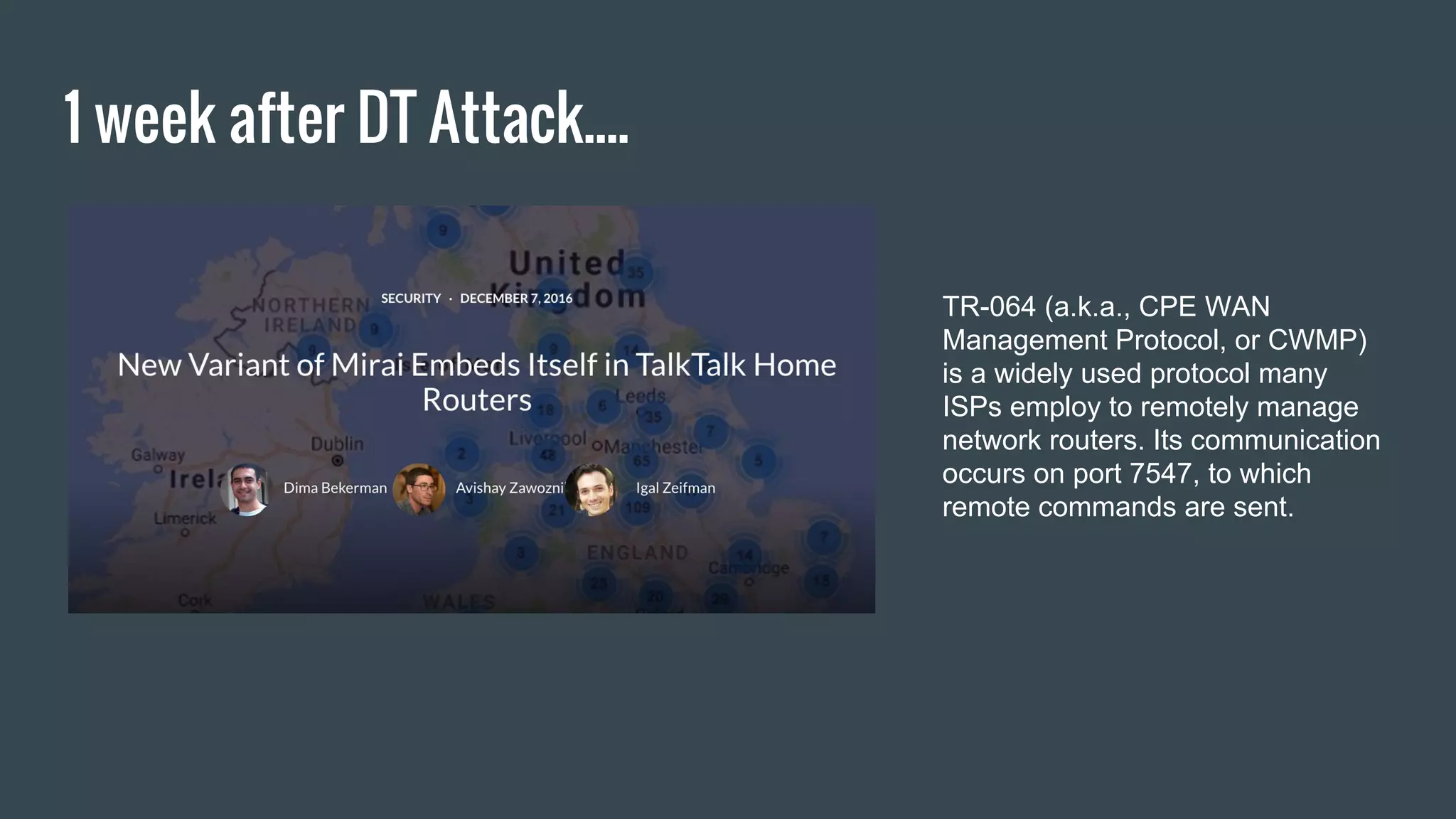 1 week after DT Attack....
TR-064 (a.k.a., CPE WAN
Management Protocol, or CWMP)
is a widely used protocol many
ISPs employ to remotely manage
network routers. Its communication
occurs on port 7547, to which
remote commands are sent.
 