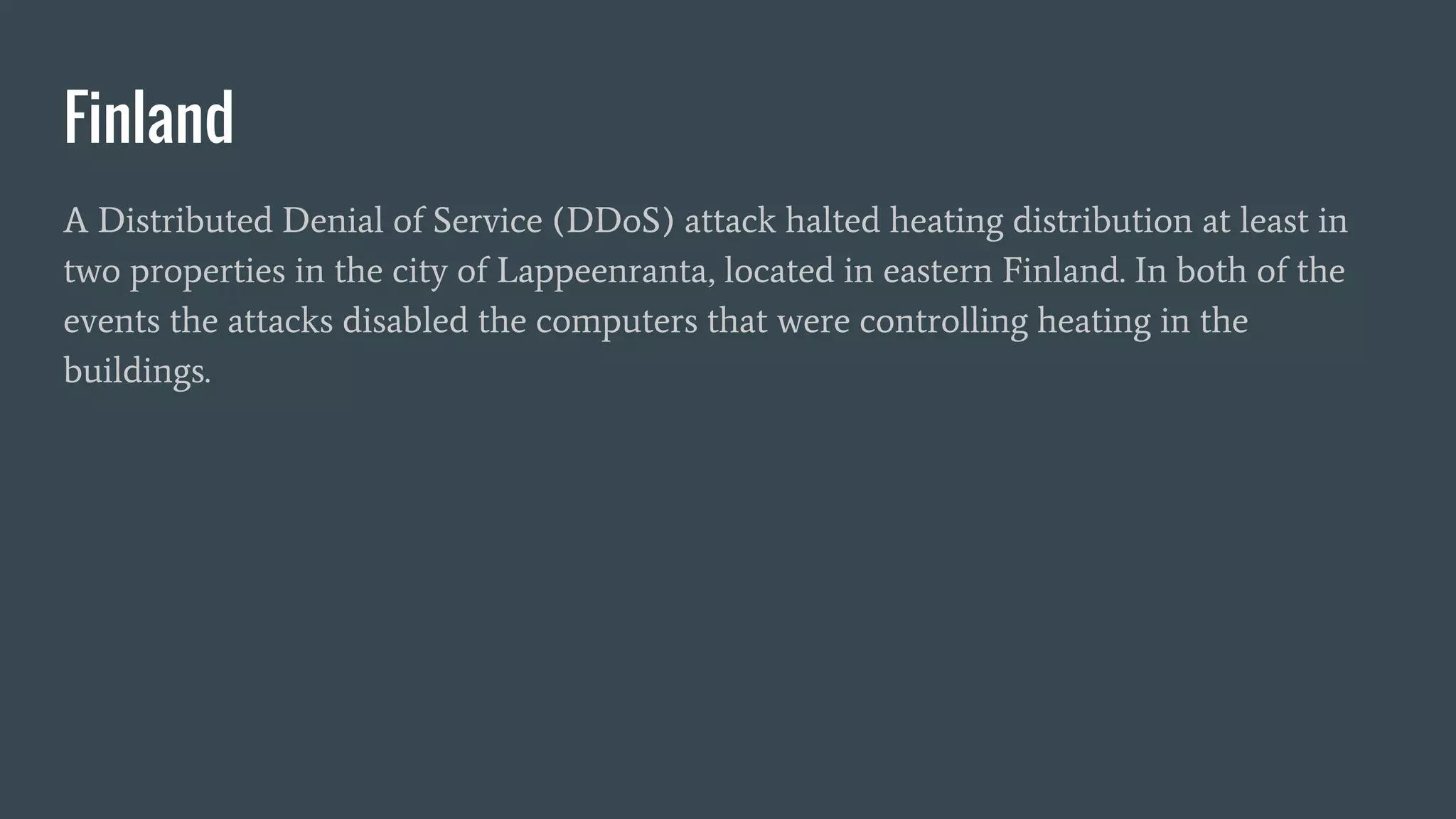 Finland
A Distributed Denial of Service (DDoS) attack halted heating distribution at least in
two properties in the city of Lappeenranta, located in eastern Finland. In both of the
events the attacks disabled the computers that were controlling heating in the
buildings.
 