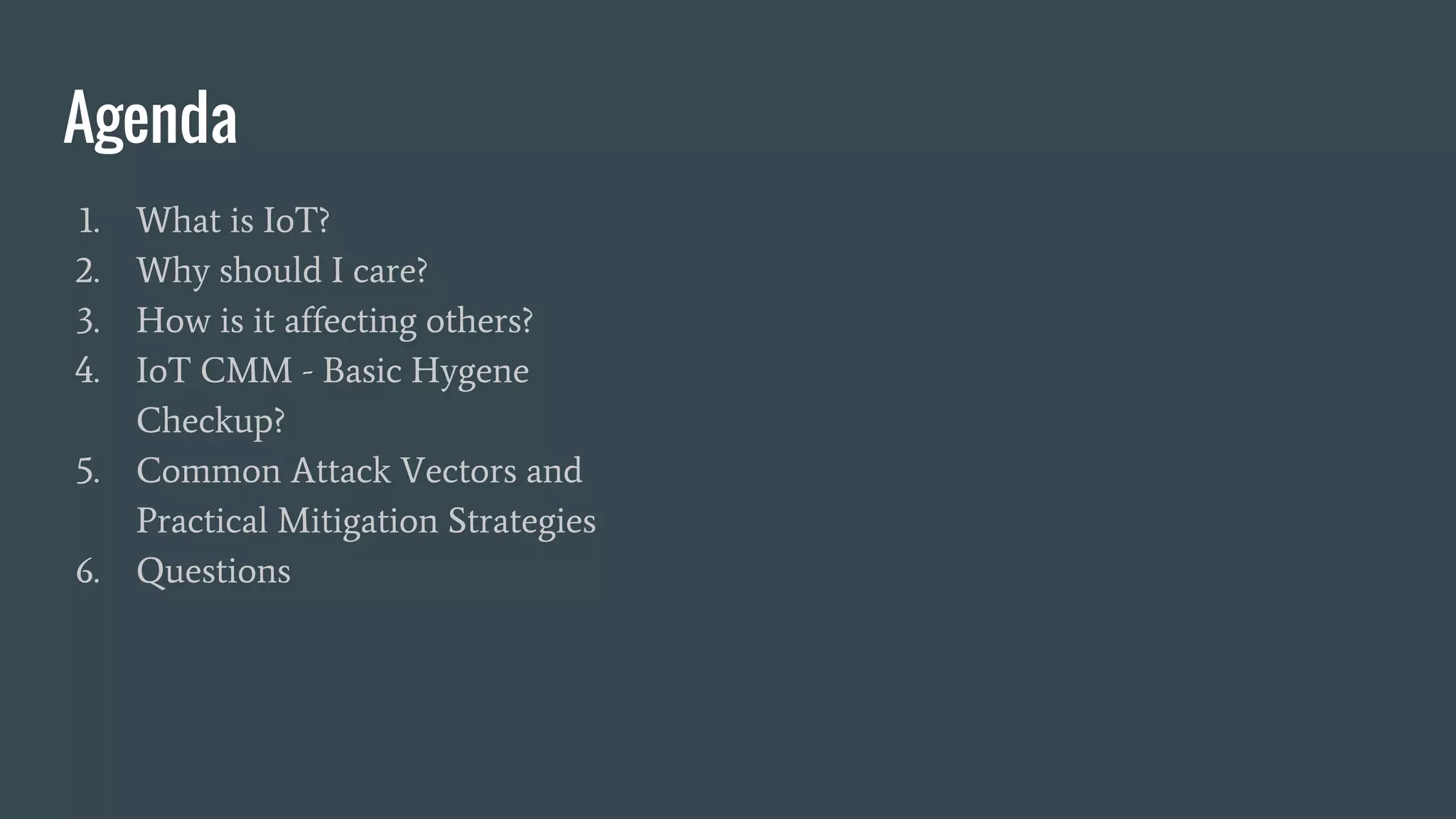 Agenda
1. What is IoT?
2. Why should I care?
3. How is it affecting others?
4. IoT CMM - Basic Hygene
Checkup?
5. Common Attack Vectors and
Practical Mitigation Strategies
6. Questions
 