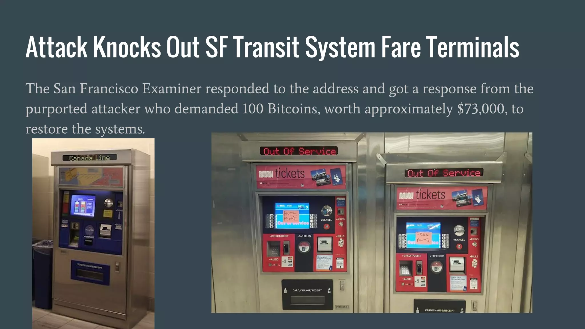 Attack Knocks Out SF Transit System Fare Terminals
The San Francisco Examiner responded to the address and got a response from the
purported attacker who demanded 100 Bitcoins, worth approximately $73,000, to
restore the systems.
 