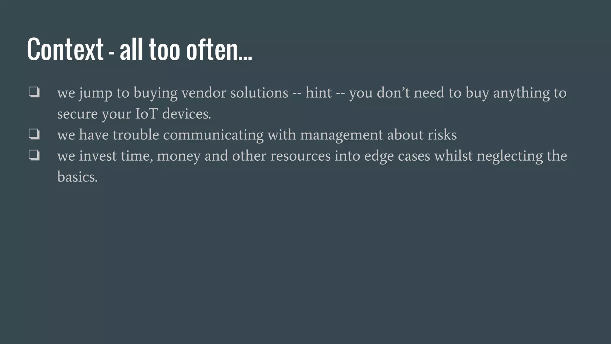 Context - all too often...
❏ we jump to buying vendor solutions -- hint -- you don’t need to buy anything to
secure your IoT devices.
❏ we have trouble communicating with management about risks
❏ we invest time, money and other resources into edge cases whilst neglecting the
basics.
 