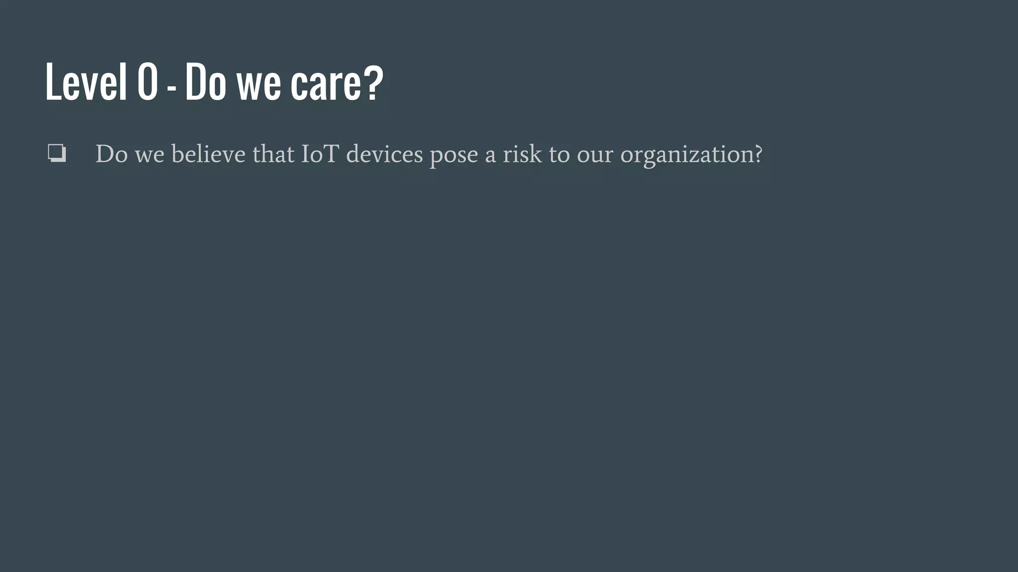Level 0 - Do we care?
❏ Do we believe that IoT devices pose a risk to our organization?
 