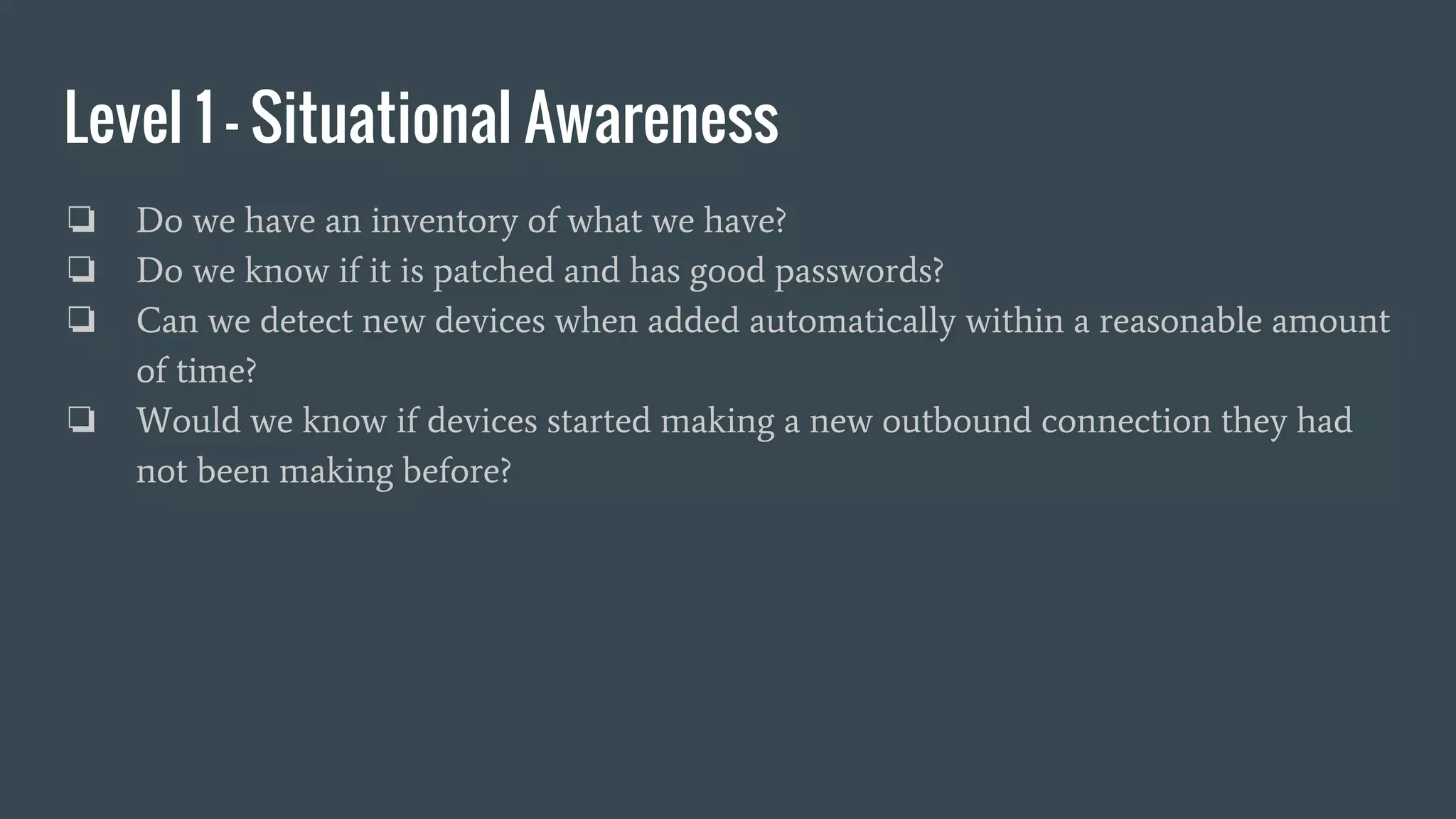 Level 1 - Situational Awareness
❏ Do we have an inventory of what we have?
❏ Do we know if it is patched and has good passwords?
❏ Can we detect new devices when added automatically within a reasonable amount
of time?
❏ Would we know if devices started making a new outbound connection they had
not been making before?
 
